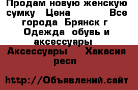 Продам новую женскую сумку › Цена ­ 1 900 - Все города, Брянск г. Одежда, обувь и аксессуары » Аксессуары   . Хакасия респ.